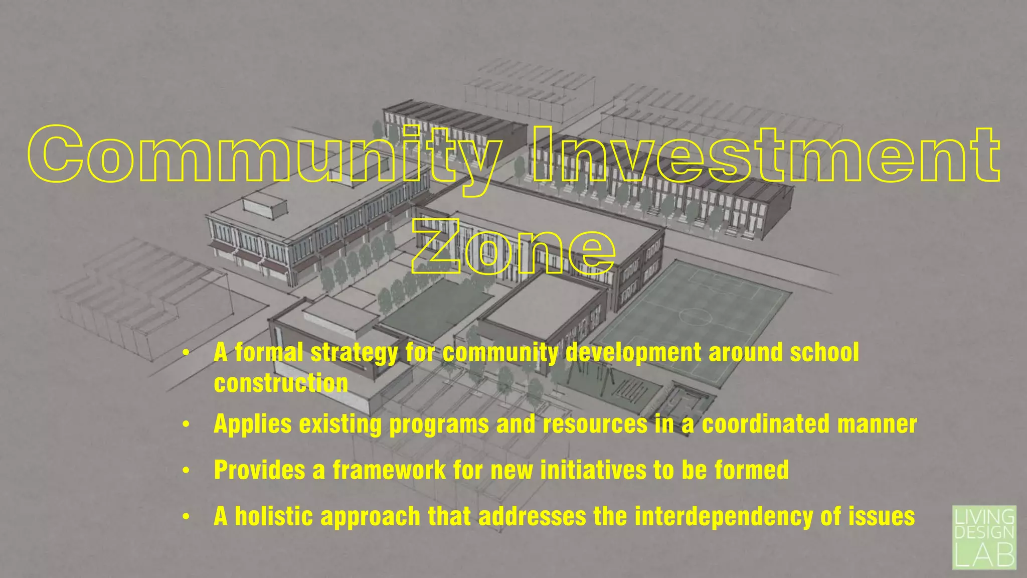 Community Investment
Zone
• A formal strategy for community development around school
construction
• Applies existing programs and resources in a coordinated manner
• Provides a framework for new initiatives to be formed
• A holistic approach that addresses the interdependency of issues

 
