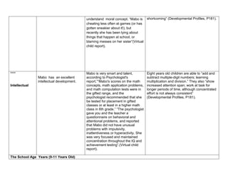 understand moral concept. “Mabo is shortcoming” (Developmental Profiles, P181).
                                           cheating less often at games (or has
                                           gotten sneakier about it!), but
                                           recently she has been lying about
                                           things that happen at school, or
                                           blaming messes on her sister”(Virtual
                                           child report).




“““                                        Mabo is very smart and talent,           Eight years old children are able to “add and
               Mabo has an excellent       according to Psychologist's              subtract multiple-digit numbers; learning
               intellectual development.   report,”“Mabo's scores on the math       multiplication and division.” They also “show
Intellectual                               concepts, math application problems,     increased attention span; work at task for
                                           and math computation tests were in       longer periods of time, although concentrated
                                           the gifted range, and the                effort is not always consistent”
                                           psychologist recommended that she        (Developmental Profiles, P181).
                                           be tested for placement in gifted
                                           classes or at least in a higher math
                                           class in 6th grade.” “The psychologist
                                           gave you and the teacher a
                                           questionnaire on behavioral and
                                           attentional problems, and reported
                                           that Mabo did not have unusual
                                           problems with impulsivity,
                                           inattentiveness or hyperactivity. She
                                           was very focused and maintained
                                           concentration throughout the IQ and
                                           achievement testing”.(Virtual child
                                           report).

The School Age Years (9-11 Years Old)
 