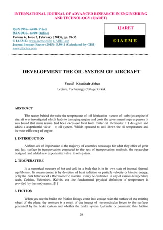 International Journal of Advanced Research in Engineering and Technology (IJARET), ISSN 0976 –
6480(Print), ISSN 0976 – 6499(Online), Volume 6, Issue 2, February (2015), pp. 28-35© IAEME
28
DEVELOPMENT THE OIL SYSTEM OF AIRCRAFT
Yousif Khudhair Abbas
Lecture, Technology Collage Kirkuk
ABSTRACT
The reason behind the raise the temperature of oil lubrication system of turbo jet engine of
aircraft was investigated which leads to damaging engine and costs the government huge expenses .it
was found that main reason had been excessive heat from frailer oil thermostat t I designed and
added a experiential valve to oil system. Which operated to cool down the oil temperature and
increase efficiency of engine.
1. INTRODUCTION
Airlines are of importance to the majority of countries nowadays for what they offer of great
and fast surface in transportation compared to the rest of transportation methods. the researcher
designed and added new experiential valve to oil system.
2. TEMPERATURE
Is a numerical measure of hot and cold in a body that is in its own state of internal thermal
equilibrium. Its measurement is by detection of heat radiation or particle velocity or kinetic energy,
or by the bulk behavior of a thermometric material it may be calibrated in any of various temperature
scale, Celsius, Fahrenheit, Kelvin, ect .the fundamental physical definition of temperature is
provided by thermodynamic. [1]
3. FICTION
When you use the brake the friction linings come into contact with the surface of the rotating
wheel of the plane. the pressure is a result of the impact of perpendicular forces to the surfaces
generated by the brake system and whether the brake system hydraulic or pneumatic this friction
INTERNATIONAL JOURNAL OF ADVANCED RESEARCH IN ENGINEERING
AND TECHNOLOGY (IJARET)
ISSN 0976 - 6480 (Print)
ISSN 0976 - 6499 (Online)
Volume 6, Issue 2, February (2015), pp. 28-35
© IAEME: www.iaeme.com/ IJARET.asp
Journal Impact Factor (2015): 8.5041 (Calculated by GISI)
www.jifactor.com
IJARET
© I A E M E
 