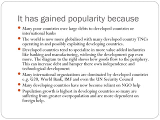 It has gained popularity because
Many poor countries owe large debts to developed countries or
international banks
The world is now more globalized with many developed country TNCs
operating in and possibly exploiting developing countries.
Developed countries tend to specialize in more value added industries
like banking and manufacturing, widening the development gap even
more. The diagram to the right shows how goods flow to the periphery.
This can increase debt and hamper there own independence and
technological development
Many international organizations are dominated by developed countries
e.g. G20, World Bank, IMF and even the UN Security Council
Many developing countries have now become reliant on NGO help
Population growth is highest in developing countries so many are
suffering from greater overpopulation and are more dependent on
foreign help.
 