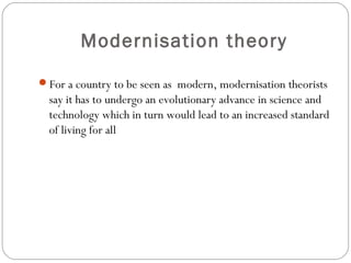 Modernisation theory
For a country to be seen as modern, modernisation theorists
say it has to undergo an evolutionary advance in science and
technology which in turn would lead to an increased standard
of living for all
 