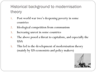 Historical background to modernisation
theory
1. Post world war two’s deepening poverty in some
countries
2. Ideological competition from communism
3. Increasing unrest in some countries
4. The above posed a threat to capitalism, and especially the
USA
5. This led to the development of modernisation theory
(mainly by US economists and policy makers)
 