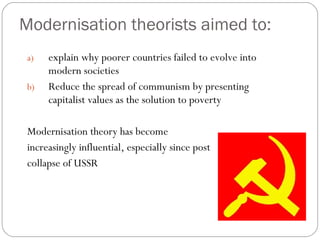 Modernisation theorists aimed to:
a) explain why poorer countries failed to evolve into
modern societies
b) Reduce the spread of communism by presenting
capitalist values as the solution to poverty
Modernisation theory has become
increasingly influential, especially since post
collapse of USSR
 