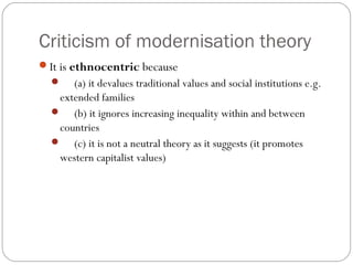 Criticism of modernisation theory
It is ethnocentric because
 (a) it devalues traditional values and social institutions e.g.
extended families
 (b) it ignores increasing inequality within and between
countries
 (c) it is not a neutral theory as it suggests (it promotes
western capitalist values)
 