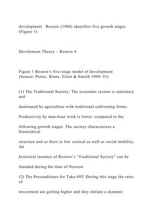 development. Rostow (1960) identifies five growth stages
(Figure 1):
Develoment Theory – Rostow 6
Figure 1 Rostow's five-stage model of development
(Source: Potter, Binns, Eliott & Smiith 1999: 51)
(1) The Traditional Society: The economic system is stationary
and
dominated by agriculture with traditional cultivating forms.
Productivity by man-hour work is lower, compared to the
following growth stages. The society characterizes a
hierarchical
structure and so there is low vertical as well as social mobility.
An
historical instance of Rostow’s “Traditional Society” can be
founded during the time of Newton.
(2) The Preconditions for Take-Off: During this stage the rates
of
investment are getting higher and they initiate a dynamic
 