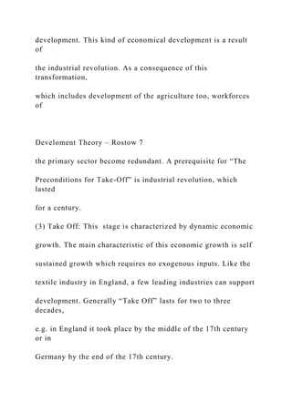 development. This kind of economical development is a result
of
the industrial revolution. As a consequence of this
transformation,
which includes development of the agriculture too, workforces
of
Develoment Theory – Rostow 7
the primary sector become redundant. A prerequisite for “The
Preconditions for Take-Off” is industrial revolution, which
lasted
for a century.
(3) Take Off: This stage is characterized by dynamic economic
growth. The main characteristic of this economic growth is self
sustained growth which requires no exogenous inputs. Like the
textile industry in England, a few leading industries can support
development. Generally “Take Off” lasts for two to three
decades,
e.g. in England it took place by the middle of the 17th century
or in
Germany by the end of the 17th century.
 