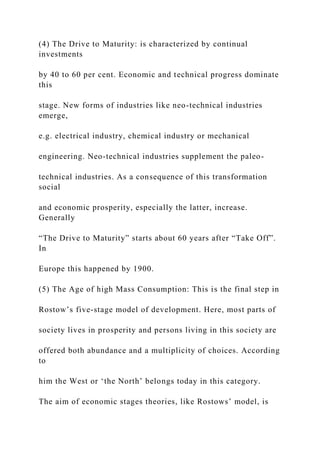 (4) The Drive to Maturity: is characterized by continual
investments
by 40 to 60 per cent. Economic and technical progress dominate
this
stage. New forms of industries like neo-technical industries
emerge,
e.g. electrical industry, chemical industry or mechanical
engineering. Neo-technical industries supplement the paleo-
technical industries. As a consequence of this transformation
social
and economic prosperity, especially the latter, increase.
Generally
“The Drive to Maturity” starts about 60 years after “Take Off”.
In
Europe this happened by 1900.
(5) The Age of high Mass Consumption: This is the final step in
Rostow’s five-stage model of development. Here, most parts of
society lives in prosperity and persons living in this society are
offered both abundance and a multiplicity of choices. According
to
him the West or ‘the North’ belongs today in this category.
The aim of economic stages theories, like Rostows’ model, is
 
