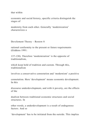 that within
economic and social history, specific criteria distinguish the
stages of
modernity from each other. Generally ‘modernization’
characterizes a
Develoment Theory – Rostow 8
rational conformity to the present or future requirements
(Giddens 1991:
137-138). Therefore ‘modernization’ is the opposite of
traditionalism,
which keep hold of tradition and custom. Through this,
traditionalism
involves a conservative connotation and ‘modernism’ a positive
connotation. Here ‘development’ means economic development.
In this
discourse underdevelopment, and with it poverty, are the effects
of the
dualism between traditional economic structures and social
structures. In
other words, a underdevelopment is a result of endogenous
factors. And so
‘development’ has to be initiated from the outside. This implies
 