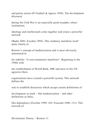 and policy action (Ó Tuathail & Agnew 1992). The development
discourse
during the Cold War is an especially good example, where
institutions,
ideology and intellectuals come together and create a powerful
network
(Bader 2001; Escobar 1995). This tendency manifests itself
quite clearly in
Rostow’s concept of modernization and is most obviously
announced in
his subtitle: “A non-communist manifesto”. Beginning in the
1940s with
the establishment of World Bank, IMF and most of the UN
agencies these
organizations have created a powerful system. This network
defines the
role to establish discourses which accept certain definitions of
development as truth – like modernization – and other
definitions as false,
like dependency (Escobar 1999: 383; Foucault 1980: 131). This
network of
Develoment Theory – Rostow 11
 