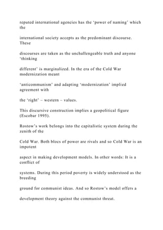 reputed international agencies has the ‘power of naming’ which
the
international society accepts as the predominant discourse.
These
discourses are taken as the unchallengeable truth and anyone
‘thinking
different’ is marginalized. In the era of the Cold War
modernization meant
‘anticommunism’ and adapting ‘modernization’ implied
agreement with
the ‘right’ – western – values.
This discursive construction implies a geopolitical figure
(Escobar 1995).
Rostow’s work belongs into the capitalistic system during the
zenith of the
Cold War. Both blocs of power are rivals and so Cold War is an
impotent
aspect in making development models. In other words: It is a
conflict of
systems. During this period poverty is widely understood as the
breeding
ground for communist ideas. And so Rostow’s model offers a
development theory against the communist threat.
 