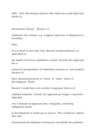 2001: 102). Developed countries like India have used high-tech
means to
Develoment Theory – Rostow 12
modernize the country, e.g. computer specialist in Bangalore or
nowadays
Pune
It is critical to note that, first, Rostow treated modernity as
equivalent to
the model of western capitalistic society. Second, this approach
has a
unilateral interpretation of traditional societies as ‘non-modern’
because of
their (mis)interpretation of ‘lower’ or ‘other’ forms of
development. Third,
Rostow’s model does not consider exogenous factors of
underdevelopment. Fourth, the approach privileges a top-down
approach
over a bottom-up approach thus, arrogantly, rendering
indigenous means
to development as irrelevant or useless. This worldview implies
that only
international development institutions can handle the problems
 