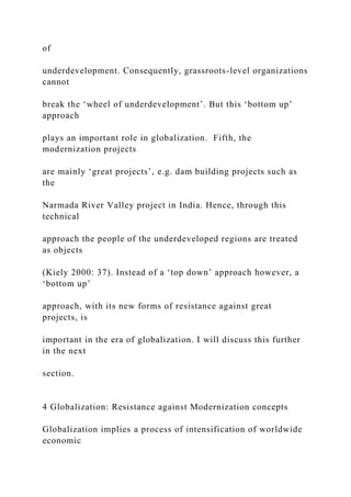 of
underdevelopment. Consequently, grassroots-level organizations
cannot
break the ‘wheel of underdevelopment’. But this ‘bottom up’
approach
plays an important role in globalization. Fifth, the
modernization projects
are mainly ‘great projects’, e.g. dam building projects such as
the
Narmada River Valley project in India. Hence, through this
technical
approach the people of the underdeveloped regions are treated
as objects
(Kiely 2000: 37). Instead of a ‘top down’ approach however, a
‘bottom up’
approach, with its new forms of resistance against great
projects, is
important in the era of globalization. I will discuss this further
in the next
section.
4 Globalization: Resistance against Modernization concepts
Globalization implies a process of intensification of worldwide
economic
 