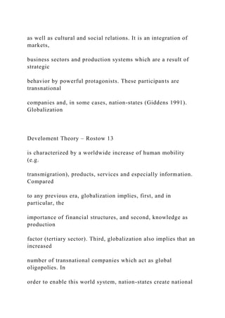 as well as cultural and social relations. It is an integration of
markets,
business sectors and production systems which are a result of
strategic
behavior by powerful protagonists. These participants are
transnational
companies and, in some cases, nation-states (Giddens 1991).
Globalization
Develoment Theory – Rostow 13
is characterized by a worldwide increase of human mobility
(e.g.
transmigration), products, services and especially information.
Compared
to any previous era, globalization implies, first, and in
particular, the
importance of financial structures, and second, knowledge as
production
factor (tertiary sector). Third, globalization also implies that an
increased
number of transnational companies which act as global
oligopolies. In
order to enable this world system, nation-states create national
 