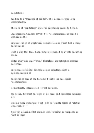 regulations
leading to a ‘freedom of capital’. This decade seems to be
dominated by
the idea of ‘capitalism’ and even resistance seems to be too.
According to Giddens (1991: 64), “globalization can thus be
defined as the
intensification of worldwide social relations which link distant
localities in
such a way that local happenings are shaped by events occurring
many
miles away and vice versa.” Therefore, globalization implies
reciprocal
influences of global tendencies and simultaneously a
regionalization or
localization (see at the bottom). Finally the neologism
‘globalization’
semantically integrates different horizons.
However, different horizons of political and economic behavior
are
getting more important. That implies flexible forms of ‘global
governance’
between governmental and non-governmental participants as
well as local
 