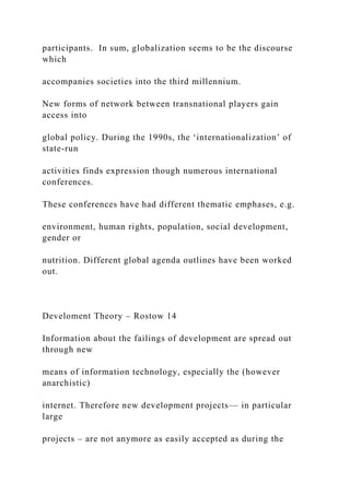 participants. In sum, globalization seems to be the discourse
which
accompanies societies into the third millennium.
New forms of network between transnational players gain
access into
global policy. During the 1990s, the ‘internationalization’ of
state-run
activities finds expression though numerous international
conferences.
These conferences have had different thematic emphases, e.g.
environment, human rights, population, social development,
gender or
nutrition. Different global agenda outlines have been worked
out.
Develoment Theory – Rostow 14
Information about the failings of development are spread out
through new
means of information technology, especially the (however
anarchistic)
internet. Therefore new development projects— in particular
large
projects – are not anymore as easily accepted as during the
 