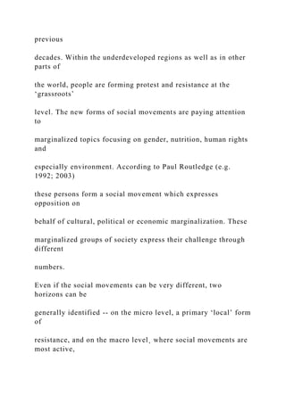 previous
decades. Within the underdeveloped regions as well as in other
parts of
the world, people are forming protest and resistance at the
‘grassroots’
level. The new forms of social movements are paying attention
to
marginalized topics focusing on gender, nutrition, human rights
and
especially environment. According to Paul Routledge (e.g.
1992; 2003)
these persons form a social movement which expresses
opposition on
behalf of cultural, political or economic marginalization. These
marginalized groups of society express their challenge through
different
numbers.
Even if the social movements can be very different, two
horizons can be
generally identified -- on the micro level, a primary ‘local’ form
of
resistance, and on the macro level¸ where social movements are
most active,
 
