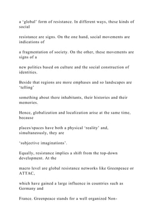 a ‘global’ form of resistance. In different ways, these kinds of
social
resistance are signs. On the one hand, social movements are
indications of
a fragmentation of society. On the other, these movements are
signs of a
new politics based on culture and the social construction of
identities.
Beside that regions are more emphases and so landscapes are
‘telling’
something about there inhabitants, their histories and their
memories.
Hence, globalization and localization arise at the same time,
because
places/spaces have both a physical ‘reality’ and,
simultaneously, they are
‘subjective imaginations’.
Equally, resistance implies a shift from the top-down
development. At the
macro level are global resistance networks like Greenpeace or
ATTAC,
which have gained a large influence in countries such as
Germany and
France. Greenpeace stands for a well organized Non-
 