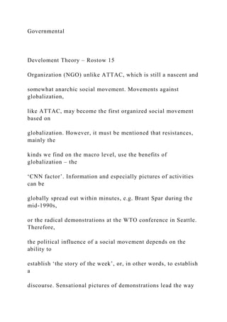 Governmental
Develoment Theory – Rostow 15
Organization (NGO) unlike ATTAC, which is still a nascent and
somewhat anarchic social movement. Movements against
globalization,
like ATTAC, may become the first organized social movement
based on
globalization. However, it must be mentioned that resistances,
mainly the
kinds we find on the macro level, use the benefits of
globalization – the
‘CNN factor’. Information and especially pictures of activities
can be
globally spread out within minutes, e.g. Brant Spar during the
mid-1990s,
or the radical demonstrations at the WTO conference in Seattle.
Therefore,
the political influence of a social movement depends on the
ability to
establish ‘the story of the week’, or, in other words, to establish
a
discourse. Sensational pictures of demonstrations lead the way
 
