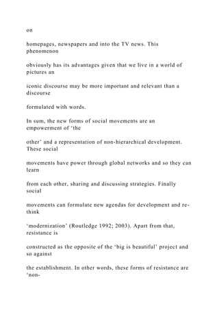 on
homepages, newspapers and into the TV news. This
phenomenon
obviously has its advantages given that we live in a world of
pictures an
iconic discourse may be more important and relevant than a
discourse
formulated with words.
In sum, the new forms of social movements are an
empowerment of ‘the
other’ and a representation of non-hierarchical development.
These social
movements have power through global networks and so they can
learn
from each other, sharing and discussing strategies. Finally
social
movements can formulate new agendas for development and re-
think
‘modernization’ (Routledge 1992; 2003). Apart from that,
resistance is
constructed as the opposite of the ‘big is beautiful’ project and
so against
the establishment. In other words, these forms of resistance are
‘non-
 