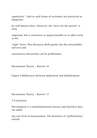 capitalistic’. And so such forms of resistance are perceived as
dangerous
by well-known elites. However, the ‘force for the unseen’ is
truly
important, but it constructs as unquestionable or in other word:
as the
‘right’ force. This discourse drifts partly into the untouchable
universe and
constructive discussions can be problematic.
Develoment Theory – Rostow 16
Figure 4 Differences between modernism and Globalization
Develoment Theory – Rostow 17
5 Conclusion
Development is a multidimensional process and therefore does
not admit
any one form of measurement. The discourse of ‘globalization’
started
 
