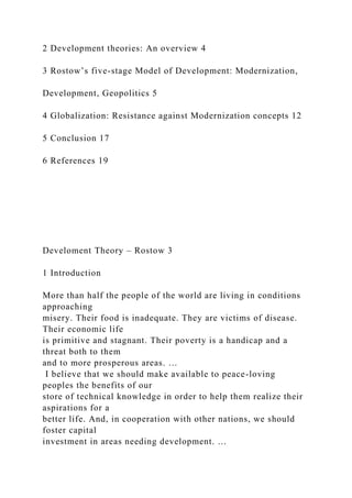 2 Development theories: An overview 4
3 Rostow’s five-stage Model of Development: Modernization,
Development, Geopolitics 5
4 Globalization: Resistance against Modernization concepts 12
5 Conclusion 17
6 References 19
Develoment Theory – Rostow 3
1 Introduction
More than half the people of the world are living in conditions
approaching
misery. Their food is inadequate. They are victims of disease.
Their economic life
is primitive and stagnant. Their poverty is a handicap and a
threat both to them
and to more prosperous areas. …
I believe that we should make available to peace-loving
peoples the benefits of our
store of technical knowledge in order to help them realize their
aspirations for a
better life. And, in cooperation with other nations, we should
foster capital
investment in areas needing development. …
 