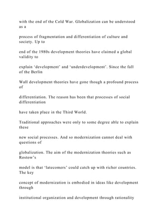 with the end of the Cold War. Globalization can be understood
as a
process of fragmentation and differentiation of culture and
society. Up to
end of the 1980s development theories have claimed a global
validity to
explain ‘development’ and ‘underdevelopment’. Since the fall
of the Berlin
Wall development theories have gone though a profound process
of
differentiation. The reason has been that processes of social
differentiation
have taken place in the Third World.
Traditional approaches were only to some degree able to explain
these
new social processes. And so modernization cannot deal with
questions of
globalization. The aim of the modernization theories such as
Rostow’s
model is that ‘latecomers’ could catch up with richer countries.
The key
concept of modernization is embodied in ideas like development
through
institutional organization and development through rationality
 