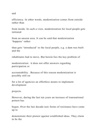 and
efficiency. In other words, modernization comes from outside
rather than
from inside. In such a view, modernization for local people gets
initiated
from an unseen area. It can be said that modernization
‘happens’ rather
than gets ‘introduced’ to the local people, e.g. a dam was built
and the
inhabitants had to move. But herein lies the key problem of
modernization: it does not offer answers regarding
participation or
accountability . Because of this reason modernization is
possibly still on
for a lot of agencies an effortless means to implement
development
projects.
However, during the last ten years an increase of transnational
protest has
begun. Over the last decade new forms of resistance have come
up to
demonstrate their protest against established ideas. They claim
to be the
 