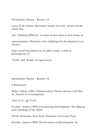 Develoment Theory – Rostow 18
voice of the unseen. Resistance means not only ‘actions on the
street’ but
also ‘thinking different’ in terms of new ideas or new forms of
representation. Therefore a key challenge for development is to
involve
these social movements or, in other words, a shift to
participation of
‘North’ and ‘South’ on equal terms.
Develoment Theory – Rostow 19
6 References
Bader, Zaheer (2001) Modernization Theory and the Cold War.
In: Journal of Contemporary
Asia 31 (1) pp 71-85
Escobar, Arturo (1995) Encountering Development: The Making
and Unmaking of the Third
World. Princeton, New York: Princeton University Press
Escobar, Arturo (1999) The Invention of Development. In:
 