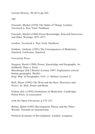 Current History. 98 (631) pp 382-
386
Foucault, Michel (1970) The Order of Things. London,
Tavistock a. New York: Pantheon.
Foucault, Michel (1980) Power/Knowledge: Selected Interviews
and Other Writings 1972-1977.
London, Tavistock a. New York: Pantheon.
Giddens, Anthony (1991) The Consequences of Modernity.
Stanford, California: Stanford
University Press.
Gregory, Derek (1998) Power, Knowledge and Geography. In:
Gebhardt, Hans a. Peter
Meusberger (Ed.) Hettner-Lecture 1997. Exploration critical
human geography. Heidel-
berg: Dep. of Geography, Univ. (= Hettner Lecture 1)
Hall, Stuart (1992) The West and the Rest: Discourse and
Power. In: Hall, Stuart and Bram
Gieben (Ed.) (1992) Formations of Modernity. Cambridge:
Polity Press, in association
with the Open University, p 275-231.
Hettne, Björn (1995) Development Theory and the Three
Worlds: Towards an international
Political Economy of Development. London: Longman.
 