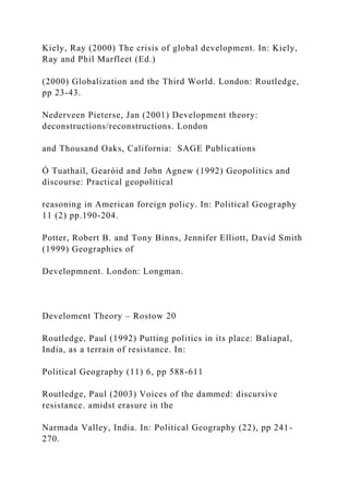 Kiely, Ray (2000) The crisis of global development. In: Kiely,
Ray and Phil Marfleet (Ed.)
(2000) Globalization and the Third World. London: Routledge,
pp 23-43.
Nederveen Pieterse, Jan (2001) Development theory:
deconstructions/reconstructions. London
and Thousand Oaks, California: SAGE Publications
Ó Tuathail, Gearóid and John Agnew (1992) Geopolitics and
discourse: Practical geopolitical
reasoning in American foreign policy. In: Political Geography
11 (2) pp.190-204.
Potter, Robert B. and Tony Binns, Jennifer Elliott, David Smith
(1999) Geographies of
Developmnent. London: Longman.
Develoment Theory – Rostow 20
Routledge, Paul (1992) Putting politics in its place: Baliapal,
India, as a terrain of resistance. In:
Political Geography (11) 6, pp 588-611
Routledge, Paul (2003) Voices of the dammed: discursive
resistance. amidst erasure in the
Narmada Valley, India. In: Political Geography (22), pp 241-
270.
 