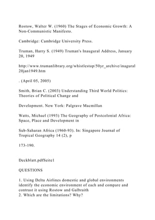 Rostow, Walter W. (1960) The Stages of Economic Growth: A
Non-Communistic Manifesto.
Cambridge: Cambridge University Press.
Truman, Harry S. (1949) Truman's Inaugural Address, January
20, 1949
http://www.trumanlibrary.org/whistlestop/50yr_archive/inagural
20jan1949.htm
. (April 05, 2005)
Smith, Brian C. (2003) Understanding Third World Politics:
Theories of Political Change and
Development. New York: Palgrave Macmillan
Watts, Michael (1993) The Geography of Postcolonial Africa:
Space, Place and Development in
Sub-Saharan Africa (1960-93). In: Singapore Journal of
Tropical Geography 14 (2), p
173-190.
Deckblatt.pdfSeite1
QUESTIONS
1. Using Delta Airlines domestic and global environments
identify the economic environment of each and compare and
contrast it using Rostow and Galbraith
2. Which are the limitations? Why?
 
