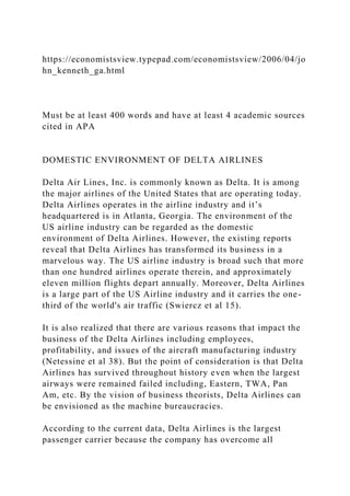 https://economistsview.typepad.com/economistsview/2006/04/jo
hn_kenneth_ga.html
Must be at least 400 words and have at least 4 academic sources
cited in APA
DOMESTIC ENVIRONMENT OF DELTA AIRLINES
Delta Air Lines, Inc. is commonly known as Delta. It is among
the major airlines of the United States that are operating today.
Delta Airlines operates in the airline industry and it’s
headquartered is in Atlanta, Georgia. The environment of the
US airline industry can be regarded as the domestic
environment of Delta Airlines. However, the existing reports
reveal that Delta Airlines has transformed its business in a
marvelous way. The US airline industry is broad such that more
than one hundred airlines operate therein, and approximately
eleven million flights depart annually. Moreover, Delta Airlines
is a large part of the US Airline industry and it carries the one-
third of the world's air traffic (Swiercz et al 15).
It is also realized that there are various reasons that impact the
business of the Delta Airlines including employees,
profitability, and issues of the aircraft manufacturing industry
(Netessine et al 38). But the point of consideration is that Delta
Airlines has survived throughout history even when the largest
airways were remained failed including, Eastern, TWA, Pan
Am, etc. By the vision of business theorists, Delta Airlines can
be envisioned as the machine bureaucracies.
According to the current data, Delta Airlines is the largest
passenger carrier because the company has overcome all
 