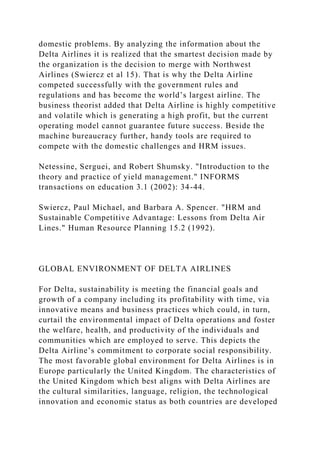 domestic problems. By analyzing the information about the
Delta Airlines it is realized that the smartest decision made by
the organization is the decision to merge with Northwest
Airlines (Swiercz et al 15). That is why the Delta Airline
competed successfully with the government rules and
regulations and has become the world’s largest airline. The
business theorist added that Delta Airline is highly competitive
and volatile which is generating a high profit, but the current
operating model cannot guarantee future success. Beside the
machine bureaucracy further, handy tools are required to
compete with the domestic challenges and HRM issues.
Netessine, Serguei, and Robert Shumsky. "Introduction to the
theory and practice of yield management." INFORMS
transactions on education 3.1 (2002): 34-44.
Swiercz, Paul Michael, and Barbara A. Spencer. "HRM and
Sustainable Competitive Advantage: Lessons from Delta Air
Lines." Human Resource Planning 15.2 (1992).
GLOBAL ENVIRONMENT OF DELTA AIRLINES
For Delta, sustainability is meeting the financial goals and
growth of a company including its profitability with time, via
innovative means and business practices which could, in turn,
curtail the environmental impact of Delta operations and foster
the welfare, health, and productivity of the individuals and
communities which are employed to serve. This depicts the
Delta Airline’s commitment to corporate social responsibility.
The most favorable global environment for Delta Airlines is in
Europe particularly the United Kingdom. The characteristics of
the United Kingdom which best aligns with Delta Airlines are
the cultural similarities, language, religion, the technological
innovation and economic status as both countries are developed
 