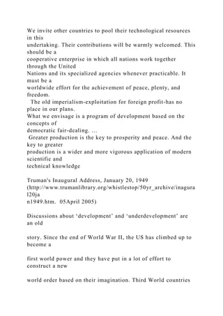 We invite other countries to pool their technological resources
in this
undertaking. Their contributions will be warmly welcomed. This
should be a
cooperative enterprise in which all nations work together
through the United
Nations and its specialized agencies whenever practicable. It
must be a
worldwide effort for the achievement of peace, plenty, and
freedom.
The old imperialism-exploitation for foreign profit-has no
place in our plans.
What we envisage is a program of development based on the
concepts of
democratic fair-dealing. …
Greater production is the key to prosperity and peace. And the
key to greater
production is a wider and more vigorous application of modern
scientific and
technical knowledge
Truman's Inaugural Address, January 20, 1949
(http://www.trumanlibrary.org/whistlestop/50yr_archive/inagura
l20ja
n1949.htm. 05April 2005)
Discussions about ‘development’ and ‘underdevelopment’ are
an old
story. Since the end of World War II, the US has climbed up to
become a
first world power and they have put in a lot of effort to
construct a new
world order based on their imagination. Third World countries
 