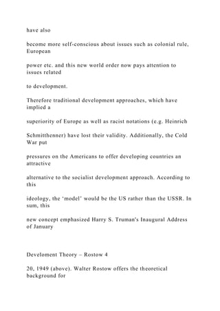 have also
become more self-conscious about issues such as colonial rule,
European
power etc. and this new world order now pays attention to
issues related
to development.
Therefore traditional development approaches, which have
implied a
superiority of Europe as well as racist notations (e.g. Heinrich
Schmitthenner) have lost their validity. Additionally, the Cold
War put
pressures on the Americans to offer developing countries an
attractive
alternative to the socialist development approach. According to
this
ideology, the ‘model’ would be the US rather than the USSR. In
sum, this
new concept emphasized Harry S. Truman's Inaugural Address
of January
Develoment Theory – Rostow 4
20, 1949 (above). Walter Rostow offers the theoretical
background for
 