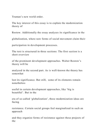 Truman’s new world order.
The key interest of this essay is to explain the modernization
theory of
Rostow. Additionally the essay analyzes its significance in the
globalization, where new forms of social movement claim their
participation in development processes.
The text is structured in three sections: The first section is a
short overview
of the prominent development approaches. Walter Rostow’s
theory will be
analyzed in the second part. As is well-known the theory has
somewhat
lost its significance. But still, some of its elements remain
nonetheless
useful in certain development approaches, like ‘big is
beautiful’. But in the
era of so-called ‘globalization’, these modernization ideas are
facing
resistance. Certain social groups feel marginalized in such an
approach
and they organize forms of resistance against these projects of
the
 