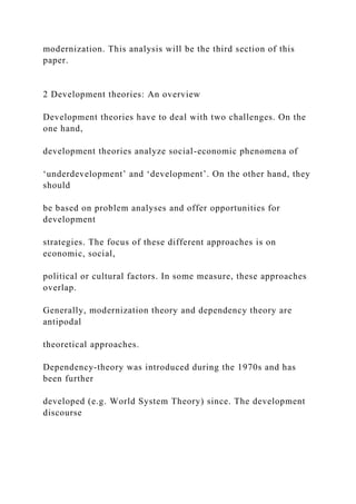 modernization. This analysis will be the third section of this
paper.
2 Development theories: An overview
Development theories have to deal with two challenges. On the
one hand,
development theories analyze social-economic phenomena of
‘underdevelopment’ and ‘development’. On the other hand, they
should
be based on problem analyses and offer opportunities for
development
strategies. The focus of these different approaches is on
economic, social,
political or cultural factors. In some measure, these approaches
overlap.
Generally, modernization theory and dependency theory are
antipodal
theoretical approaches.
Dependency-theory was introduced during the 1970s and has
been further
developed (e.g. World System Theory) since. The development
discourse
 