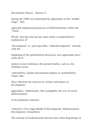 Develoment Theory – Rostow 5
during the 1980s was dominated by approaches of the ‘middle
range’. This
approach emphasized processes of differentiations within the
’Third
World’ and they did not any more claim a comprehensive
explanation of
‘development’ or, and especially, ‘underdevelopment’. Instead,
with the
beginning of the globalization discourse, new approaches have
come up to
analyze issues relating to the ground-reality, such as, the
informal sector,
vulnerability, human-environment-impact or sustainability.
Topics like
these illustrate the increase in volume and nuance in
development
approaches. Additionally, this exemplifies the rise of social
differentiation
in development countries.
3 Rostow’s five-stage Model of Development: Modernization,
Development, Geopolitics
The concept of modernization theories have their beginnings in
 