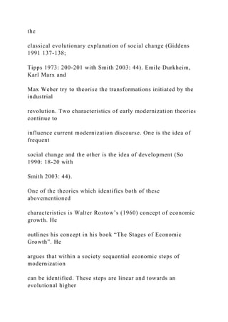 the
classical evolutionary explanation of social change (Giddens
1991 137-138;
Tipps 1973: 200-201 with Smith 2003: 44). Emile Durkheim,
Karl Marx and
Max Weber try to theorise the transformations initiated by the
industrial
revolution. Two characteristics of early modernization theories
continue to
influence current modernization discourse. One is the idea of
frequent
social change and the other is the idea of development (So
1990: 18-20 with
Smith 2003: 44).
One of the theories which identifies both of these
abovementioned
characteristics is Walter Rostow’s (1960) concept of economic
growth. He
outlines his concept in his book “The Stages of Economic
Growth”. He
argues that within a society sequential economic steps of
modernization
can be identified. These steps are linear and towards an
evolutional higher
 