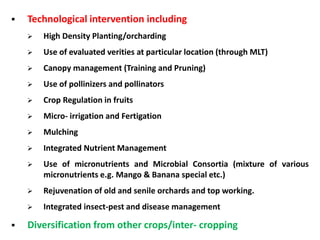  Technological intervention including
 High Density Planting/orcharding
 Use of evaluated verities at particular location (through MLT)
 Canopy management (Training and Pruning)
 Use of pollinizers and pollinators
 Crop Regulation in fruits
 Micro- irrigation and Fertigation
 Mulching
 Integrated Nutrient Management
 Use of micronutrients and Microbial Consortia (mixture of various
micronutrients e.g. Mango & Banana special etc.)
 Rejuvenation of old and senile orchards and top working.
 Integrated insect-pest and disease management
 Diversification from other crops/inter- cropping
 
