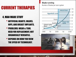 CURRENT THERAPIES
4. MAN MADE STUFF
• ARTIFICIAL HEARTS, VALVES,
HIPS, AND BREAST IMPLANTS.
• PROBLEMS: WEAR & TEAR,
NEED FOR REPLACEMENT, NOT
ORGANICALLY VERSATILE.
• DEPENDS ON HOW YOU VIEW
THE SPEED OF TECHNOLOGY.
 