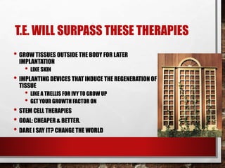 T.E. WILL SURPASS THESE THERAPIES
• GROW TISSUES OUTSIDE THE BODY FOR LATER
IMPLANTATION
• LIKE SKIN
• IMPLANTING DEVICES THAT INDUCE THE REGENERATION OF
TISSUE
• LIKE A TRELLIS FOR IVY TO GROW UP
• GET YOUR GROWTH FACTOR ON
• STEM CELL THERAPIES
• GOAL: CHEAPER & BETTER.
• DARE I SAY IT? CHANGE THE WORLD
 