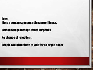Pros:
Help a person conquer a disease or illness.
Person will go through fewer surgeries.
No chance of rejection .
People would not have to wait for an organ donor.
 