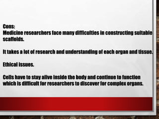 Cons:
Medicine researchers face many difficulties in constructing suitable
scaffolds.
It takes a lot of research and understanding of each organ and tissue.
Ethical issues.
Cells have to stay alive inside the body and continue to function
which is difficult for researchers to discover for complex organs.
 