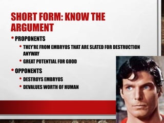 SHORT FORM: KNOW THE
ARGUMENT
•PROPONENTS
• THEY’RE FROM EMBRYOS THAT ARE SLATED FOR DESTRUCTION
ANYWAY
• GREAT POTENTIAL FOR GOOD
•OPPONENTS
• DESTROYS EMBRYOS
• DEVALUES WORTH OF HUMAN
 