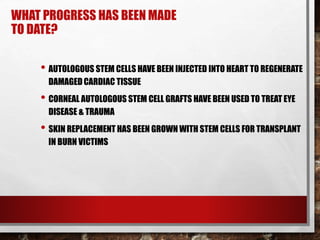 WHAT PROGRESS HAS BEEN MADE
TO DATE?
• AUTOLOGOUS STEM CELLS HAVE BEEN INJECTED INTO HEART TO REGENERATE
DAMAGED CARDIAC TISSUE
• CORNEAL AUTOLOGOUS STEM CELL GRAFTS HAVE BEEN USED TO TREAT EYE
DISEASE & TRAUMA
• SKIN REPLACEMENT HAS BEEN GROWN WITH STEM CELLS FOR TRANSPLANT
IN BURN VICTIMS
 
