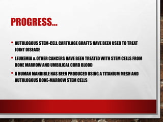 PROGRESS…
• AUTOLOGOUS STEM-CELL CARTILAGE GRAFTS HAVE BEEN USED TO TREAT
JOINT DISEASE
• LEUKEMIA & OTHER CANCERS HAVE BEEN TREATED WITH STEM CELLS FROM
BONE MARROW AND UMBILICAL CORD BLOOD
• A HUMAN MANDIBLE HAS BEEN PRODUCED USING A TITANIUM MESH AND
AUTOLOGOUS BONE-MARROW STEM CELLS
 
