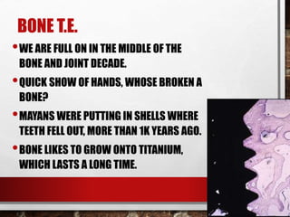 BONE T.E.
•WE ARE FULL ON IN THE MIDDLE OF THE
BONE AND JOINT DECADE.
•QUICK SHOW OF HANDS, WHOSE BROKEN A
BONE?
•MAYANS WERE PUTTING IN SHELLS WHERE
TEETH FELL OUT, MORE THAN 1K YEARS AGO.
•BONE LIKES TO GROW ONTO TITANIUM,
WHICH LASTS A LONG TIME.
 