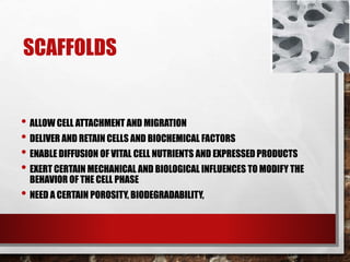 SCAFFOLDS
• ALLOW CELL ATTACHMENT AND MIGRATION
• DELIVER AND RETAIN CELLS AND BIOCHEMICAL FACTORS
• ENABLE DIFFUSION OF VITAL CELL NUTRIENTS AND EXPRESSED PRODUCTS
• EXERT CERTAIN MECHANICAL AND BIOLOGICAL INFLUENCES TO MODIFY THE
BEHAVIOR OF THE CELL PHASE
• NEED A CERTAIN POROSITY, BIODEGRADABILITY,
 