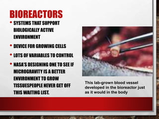 BIOREACTORS
• SYSTEMS THAT SUPPORT
BIOLOGICALLY ACTIVE
ENVIRONMENT
• DEVICE FOR GROWING CELLS
• LOTS OF VARIABLES TO CONTROL
• NASA’S DESIGNING ONE TO SEE IF
MICROGRAVITY IS A BETTER
ENVIRONMENT TO GROW
TISSUESPEOPLE NEVER GET OFF
THIS WAITING LIST.
This lab-grown blood vessel
developed in the bioreactor just
as it would in the body
 